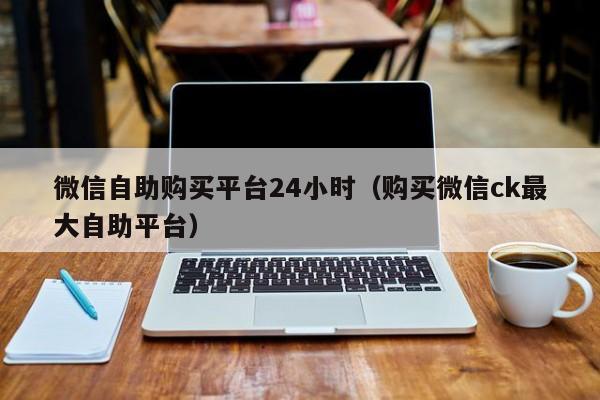 微信自助购买平台24小时（购买微信ck最大自助平台）