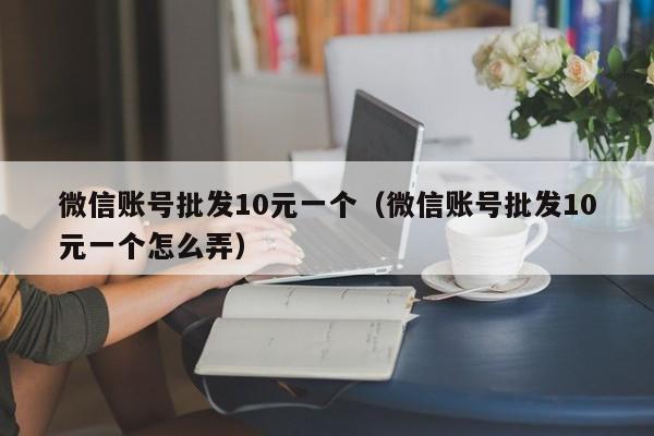 微信账号批发10元一个（微信账号批发10元一个怎么弄）