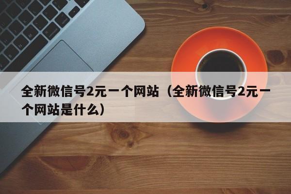 全新微信号2元一个网站（全新微信号2元一个网站是什么）