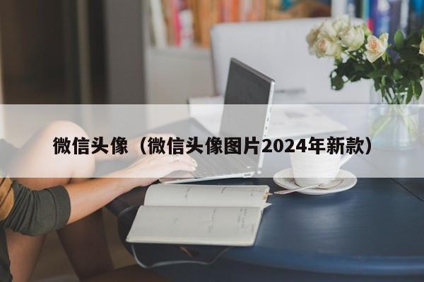 微信头像（微信头像图片2024年新款）